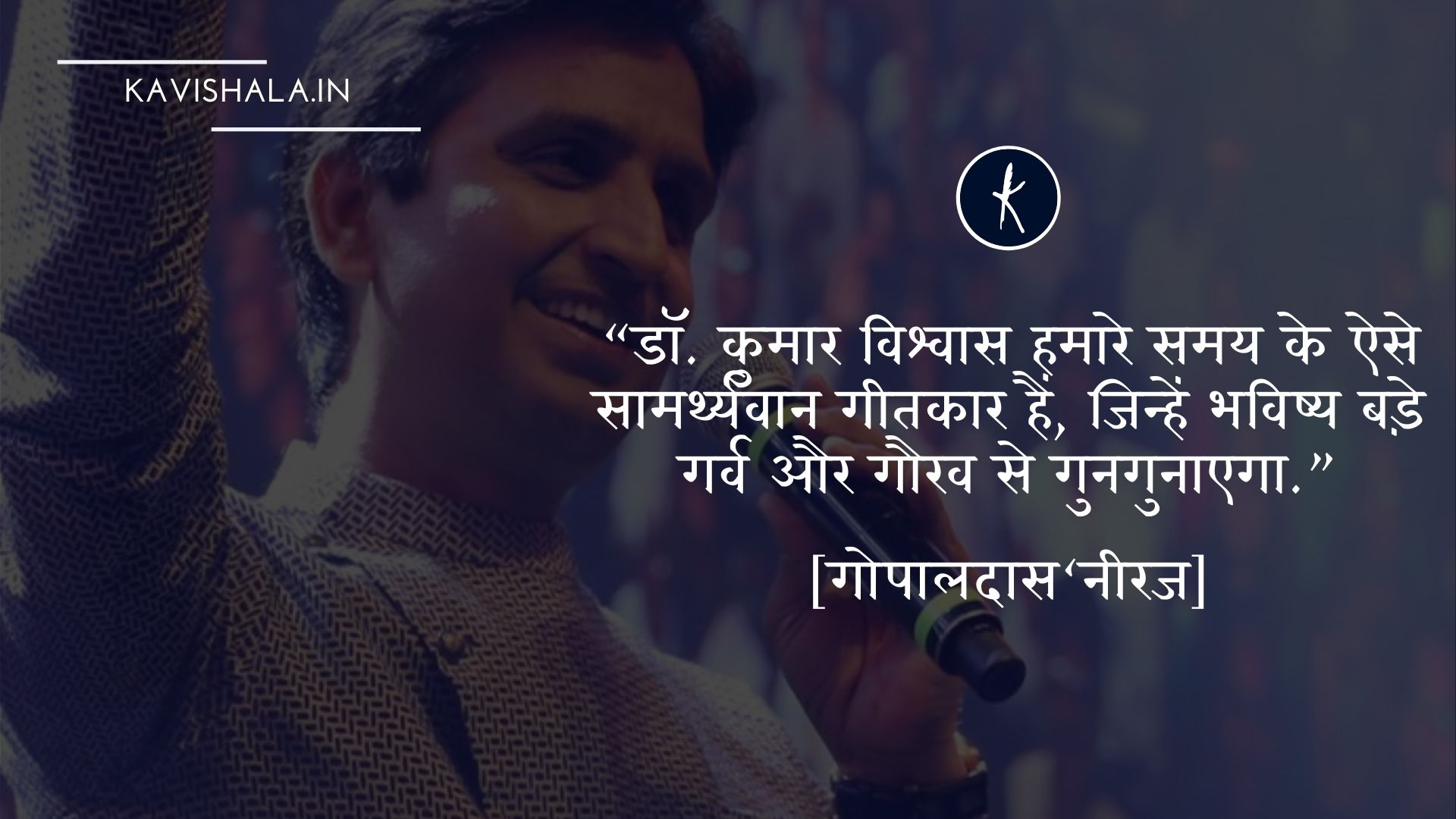डॉ. कुमार विश्वास हमारे समय के ऐसे सामर्थ्यवान गीतकार हैं, जिन्हें भविष्य बड़े गर्व और गौरव से गुनगुनाएगा.”-- गोपालदास‘नीरज